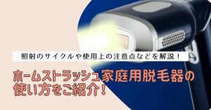 ホームストラッシュ家庭用脱毛器の使い方をご紹介！照射のサイクルや使用上の注意点などを解説！